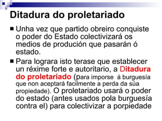 Ditadura do proletariado Unha vez que partido obreiro conquiste o poder do Estado colectivizará os medios de produción que pasarán ó estado. Para lograra isto terase que establecer un réxime forte e autoritario, a  D itadura do proletariado  (p ara imporse  á burguesía que non aceptará facilmente a perda da súa propiedade).  O proletariado usará o poder do estado (antes usados pola burguesía contra el) para colectivizar a porpiedade 