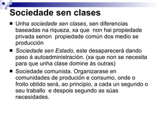 Sociedade sen clases Unha  sociedade sen clases , sen diferencias baseadas na riqueza, xa que  non hai propiedade privada senon  propiedade común dos medio se producción Sociedade sen Estado , este desaparecerá dando paso á autoadministración. (xa que non se necesita para que unha clase domine ás outras) Sociedade comunista. Organizarase en comunidades de produción e consumo, onde o froito obtido será, ao principio, a cada un segundo o seu traballo  e despois segundo as súas necesidades. 