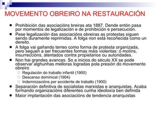 MOVEMENTO OBREIRO NA RESTAURACIÓN Prohibición das asociacións breiras ata 1887. Dende entón pasa por momentos de legalización e de prohibición e persecución. Pese legalización das asociacións obreiras as protestas siguen sendo duramente reprimidas. A folga non está recoñecida como un dereito. A folga vai gañando terreo como forma de protesta organizada, pero seguen a ser frecuentes formas máis violentas: o motíns, insurreccións, atentados contra propietarios ou autoridades. Non hai grandes avances. So a inicios do século XX se pode observar alghunhas melloras logradas pola presión do movemento obreiro Regulación do traballo infantil (1900) Descanso dominical (1904) Indemnizacións por accidente de traballo (1900) Separación definitiva de socialistas marxistas e anarquistas. Acaba formando organizacións diferentes cunha ideoloxía ben definida Maior implantación das asociacións de tendencia anarquistas 