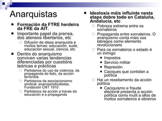 Anarquistas Ideoloxía máis influinte nesta etapa dobre todo en Cataluña, Andalucía, etc Pobreza extrema entre os xornaleiros Propaganda entre xornaleiros. O anarquismo conta máis cos labregos como elemento revolucionario Para os xornaleiros o estado é un inimigo Impostos Servicio militar Represión Caciques que contolan a política Hai un rexeitamento da acción política Caciquismo e fraude electoral presenta a acción política como inutil a ollos de moitos xornaleiros e obreiros Formación da FTRE herdeira da FRE da AIT .  Importante papel da prensa, dos ateneos libertarios, etc Difusión de ideas anarquista e moitos temas: educación, sude, educación sexual, ciencia, etc Dentro do anarquismo conviven varias tendencias diferenciadas por cuestións teóricas e prácticas Partidarios do uso da violencia, da propaganda do feito, da acción terrorista Partidarios da asociacionismo sindical: anarcosindicalistas. Fundación CNT 1910 Partidarios da acción a traves da educación e a propaganda 