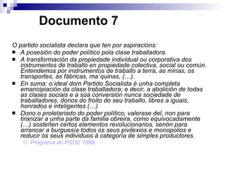   Documento 7 O partido socialista declara que ten por aspiracións: A posesión do poder político pola clase traballadora. A transformación da propiedade individual ou corporativa dos instrumentos de traballo en propiedade colectiva, social ou común. Entendemos por instrumentos de traballo a terra, as minas, os transportes, as fábricas, ma´quinas, (…). En suma: o ideal dom Partido Socialista é unha completa emancipiación da clase traballadora; e decir, a abolición de todas as clases sociais e a súa conversión nunca sociedade de traballadores, donos do froito do seu traballo, libres a iguais, honrados e inteligentes (…) Dono o proletariado do poder político, valerase del, non para tiranizar a unha parte da familia obreira, como equivocadamente (…) sosteñen certos elementos revolucionarios, senón para arrancar a burguesía todos os seus pivilexios e monopolios e reducir ós seus individuos á categoría de simples productores. Programa do PSOE 1888 