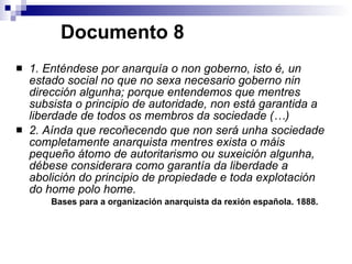   Documento 8 1. Enténdese por anarquía o non goberno, isto é, un estado social no que no sexa necesario goberno nin dirección algunha; porque entendemos que mentres subsista o principio de autoridade, non está garantida a liberdade de todos os membros da sociedade (…) 2. Aínda que recoñecendo que non será unha sociedade completamente anarquista mentres exista o máis pequeño átomo de autoritarismo ou suxeición algunha, débese considerara como garantía da liberdade a abolición do principio de propiedade e toda explotación do home polo home.  Bases para a organización anarquista da rexión española. 1888. 