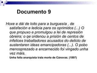   Documento 9 Hoxe e dái de loito para a burguesía , de satisfación e ledicia para os oprimidos (...) O que propuxo e promulgou a lei de represión obreira; o qe ordenou a prisión de centos de infelices traballadores acusados do delicto de sustentaren ideas emancipadoras (...). O pobo menosprezado e encarnecido foi vingado unha vez máis.  Unha folla anarquista trala morte de Cánovas. (1897) 