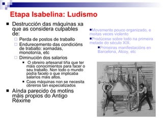 Etapa Isabelina: Ludismo Destrucción das máquinas xa que as considera culpables de: Perda de postos de traballo Endurecemento das condicións de traballo: xornadas, monotonía, etc Diminución dos salarios O obreiro artesanal tiña que ter máis conocimientos para facer o seu traballo. Non todo o mundo podía facelo o que implicaba salarios máis altos.  Coas máquinas non se necesita obreiros tan especializados Aínda parecido ós motíns máis propios do Antigo Réxime Movemento pouco organizado, e moitas veces violento Prodúcese sobre todo na primeira metade do século XIX.  Primeiras manifestacións en Barcelona, Alcoy, etc 