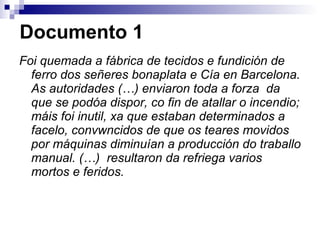 Documento 1 Foi quemada a fábrica de tecidos e fundición de ferro dos señeres bonaplata e Cía en Barcelona. As autoridades (…) enviaron toda a forza  da que se podóa dispor, co fin de atallar o incendio; máis foi inutil, xa que estaban determinados a facelo, convwncidos de que os teares movidos por máquinas diminuían a producción do traballo manual. (…)  resultaron da refriega varios mortos e feridos. 