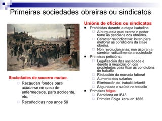 Primeiras sociedades obreiras ou sindicatos Sociedades de socorro mutuo .  Recaudan fondos para axudarse en caso de enfermedade, paro accidente, etc.  Recoñecidas nos anos 50 Unións de oficios ou sindicatos   Prohibidas durante a etapa Isabelina  A burguesía que exerce o poder teme ás peticións dos obreiros.  Carácter revindicativo: loitan para mellorar as condicións da clase obreira. Non revolucionarias: non aspiran a cambiar radicalmente a sociedade Primeiras peticións:  Legalización das sociedade e dereito á negociación cos propietarios para fixar as condicións de traballo  Reducción da xornada laboral Aumento dos salarios Eliminación do traballo infantil Seguridade e saúde no traballo Primeiras  folgas Barcelona en1843 Primeira Folga xeral en 1855 