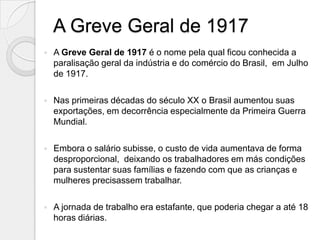 A Greve Geral de 1917
   A Greve Geral de 1917 é o nome pela qual ficou conhecida a
    paralisação geral da indústria e do comércio do Brasil, em Julho
    de 1917.

   Nas primeiras décadas do século XX o Brasil aumentou suas
    exportações, em decorrência especialmente da Primeira Guerra
    Mundial.

   Embora o salário subisse, o custo de vida aumentava de forma
    desproporcional, deixando os trabalhadores em más condições
    para sustentar suas famílias e fazendo com que as crianças e
    mulheres precisassem trabalhar.

   A jornada de trabalho era estafante, que poderia chegar a até 18
    horas diárias.
 