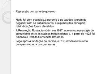    Repressão por parte do governo

   Nada foi bem-sucedido,o governo e os patrões tiveram de
    negociar com os trabalhadores, e algumas das principais
    reivindicações foram atendidas.
   A Revolução Russa, também em 1917, aumentou o prestígio do
    comunismo entre as classes trabalhadoras e, a partir de 1922 foi
    fundado o Partido Comunista Brasileiro.
   Logo após a fundação do partido, o PCB desenvolveu uma
    campanha contra os comunistas.
 