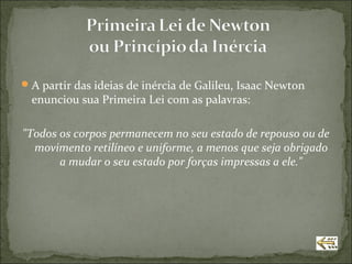  A partir das ideias de inércia de Galileu, Isaac Newton
  enunciou sua Primeira Lei com as palavras:

"Todos os corpos permanecem no seu estado de repouso ou de
  movimento retilíneo e uniforme, a menos que seja obrigado
       a mudar o seu estado por forças impressas a ele."
 