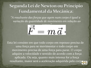 “A resultante das forças que agem num corpo é igual a
    variação da quantidade de movimento em relação ao
                           tempo”




Esta lei consiste em que todo corpo em repouso precisa de
       uma força para se movimentar e todo corpo em
    movimento precisa de uma força para parar. O corpo
    adquire a velocidade e sentido de acordo com a força
      aplicada. Ou seja, quanto mais intensa for a força
  resultante, maior será a aceleração adquirida pelo corpo.
 