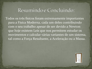 Todos os três físicos foram extremamente importantes
 para a Física Moderna, cada um deles contribuindo
 com o seu trabalho apesar de ser devido a Newton
 que hoje existem Leis que nos permitem estudar os
 movimentos e calcular várias variantes de um sistema,
 tal como a Força Resultante, a Aceleração ou a Massa.
 