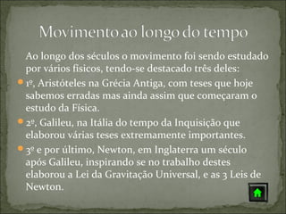 Ao longo dos séculos o movimento foi sendo estudado
 por vários físicos, tendo-se destacado três deles:
1º, Aristóteles na Grécia Antiga, com teses que hoje
 sabemos erradas mas ainda assim que começaram o
 estudo da Física.
2º, Galileu, na Itália do tempo da Inquisição que
 elaborou várias teses extremamente importantes.
3º e por último, Newton, em Inglaterra um século
 após Galileu, inspirando se no trabalho destes
 elaborou a Lei da Gravitação Universal, e as 3 Leis de
 Newton.
 