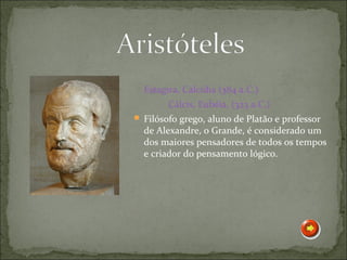 Estagira, Calcídia (384 a.C.)
        Cálcis, Eubéia, (323 a.C.)
 Filósofo grego, aluno de Platão e professor
  de Alexandre, o Grande, é considerado um
  dos maiores pensadores de todos os tempos
  e criador do pensamento lógico.
 