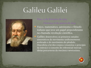 Pisa, 15 de fevereiro de 1564
        Florença, 8 de janeiro de 1642
 Físico, matemático, astrónomo e filósofo
  italiano que teve um papel preponderante
  na chamada revolução científica.
 Galileu desenvolveu os primeiros estudos
  sistemáticos do movimento uniformemente
  acelerado e do movimento do pêndulo.
  Descobriu a lei dos corpos e enunciou o princípio
  da inércia e o conceito de referencial inercial,
  ideias precursoras da mecânica newtoniana.
 