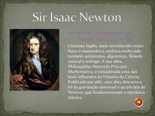 Woolsthorpe, 4 de janeiro de 1643
        Londres, 31 de março de 1727
• Cientista Inglês, mais reconhecido como
  físico e matemático, embora tenha sido
  também astrónomo, alquimista, filósofo
  natural e teólogo. A sua obra,
  Philosophiae Naturalis Principia
  Mathematica, é considerada uma das
  mais influentes na História da Ciência.
  Publicada em 1687, esta obra descreve a
  lei da gravitação universal e as três leis de
  Newton, que fundamentaram a mecânica
  clássica.
 