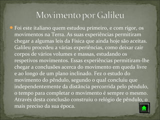  Foi este italiano quem estudou primeiro, e com rigor, os
  movimentos na Terra. As suas experiências permitiram
  chegar a algumas leis da Física que ainda hoje são aceitas.
  Galileu procedeu a várias experiências, como deixar cair
  corpos de vários volumes e massas, estudando os
  respetivos movimentos. Essas experiências permitiram-lhe
  chegar a conclusões acerca do movimento em queda livre
  e ao longo de um plano inclinado. Fez o estudo do
  movimento do pêndulo, segundo o qual concluiu que
  independentemente da distância percorrida pelo pêndulo,
  o tempo para completar o movimento é sempre o mesmo.
  Através desta conclusão construiu o relógio de pêndulo, o
  mais preciso da sua época.
 