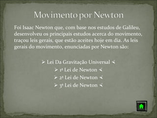 Foi Isaac Newton que, com base nos estudos de Galileu,
desenvolveu os principais estudos acerca do movimento,
traçou leis gerais, que estão aceites hoje em dia. As leis
gerais do movimento, enunciadas por Newton são:

             Lei Da Gravitação Universal 
                  1ª Lei de Newton 
                  2ª Lei de Newton 
                  3ª Lei de Newton 
 