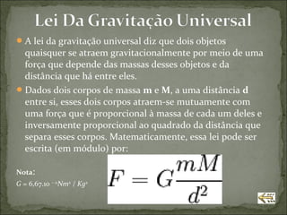  A lei da gravitação universal diz que dois objetos
  quaisquer se atraem gravitacionalmente por meio de uma
  força que depende das massas desses objetos e da
  distância que há entre eles.
 Dados dois corpos de massa m e M, a uma distância d
  entre si, esses dois corpos atraem-se mutuamente com
  uma força que é proporcional à massa de cada um deles e
  inversamente proporcional ao quadrado da distância que
  separa esses corpos. Matematicamente, essa lei pode ser
  escrita (em módulo) por:

Nota:
G = 6,67.10 − 11Nm2 / Kg2
 