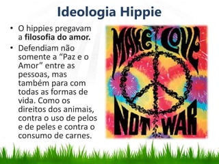 Ideologia Hippie
• O hippies pregavam
a filosofia do amor.
• Defendiam não
somente a “Paz e o
Amor” entre as
pessoas, mas
também para com
todas as formas de
vida. Como os
direitos dos animais,
contra o uso de pelos
e de peles e contra o
consumo de carnes.
 