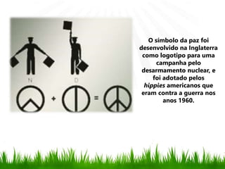 O símbolo da paz foi
desenvolvido na Inglaterra
como logotipo para uma
campanha pelo
desarmamento nuclear, e
foi adotado pelos
hippies americanos que
eram contra a guerra nos
anos 1960.
 