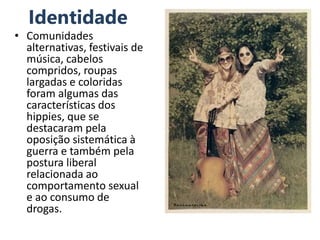 Identidade
• Comunidades
alternativas, festivais de
música, cabelos
compridos, roupas
largadas e coloridas
foram algumas das
características dos
hippies, que se
destacaram pela
oposição sistemática à
guerra e também pela
postura liberal
relacionada ao
comportamento sexual
e ao consumo de
drogas.
 