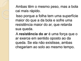 Ambas têm o mesmo peso, mas a bola
cai mais rápido.
Isso porque a folha tem uma superfície
maior do que a da bola e sofre uma
resistência maior do ar, que retarda
sua queda.
A resistência do ar é uma força que o
ar exerce em sentido oposto ao da
queda. Se ela não existisse, ambas
chegariam ao solo ao mesmo tempo.
 