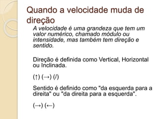 Quando a velocidade muda de
direção
A velocidade é uma grandeza que tem um
valor numérico, chamado módulo ou
intensidade, mas também tem direção e
sentido.
Direção é definida como Vertical, Horizontal
ou Inclinada.
(↑) (→) (/)
Sentido é definido como "da esquerda para a
direita" ou "da direita para a esquerda".
(→) (←)
 