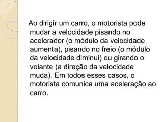 Ao dirigir um carro, o motorista pode
mudar a velocidade pisando no
acelerador (o módulo da velocidade
aumenta), pisando no freio (o módulo
da velocidade diminui) ou girando o
volante (a direção da velocidade
muda). Em todos esses casos, o
motorista comunica uma aceleração ao
carro.
 