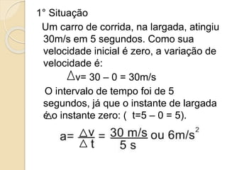 1° Situação
Um carro de corrida, na largada, atingiu
30m/s em 5 segundos. Como sua
velocidade inicial é zero, a variação de
velocidade é:
v= 30 – 0 = 30m/s
O intervalo de tempo foi de 5
segundos, já que o instante de largada
é o instante zero: ( t=5 – 0 = 5).
 