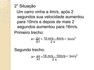 2° Situação
Um carro vinha a 4m/s, após 2
segundos sua velocidade aumentou
para 10m/s e depois de mais 2
segundos aumentou para 16m/s.
Primeiro trecho:
Segundo trecho:
 