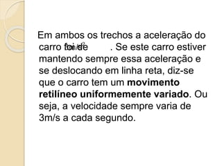 Em ambos os trechos a aceleração do
carro foi de . Se este carro estiver
mantendo sempre essa aceleração e
se deslocando em linha reta, diz-se
que o carro tem um movimento
retilíneo uniformemente variado. Ou
seja, a velocidade sempre varia de
3m/s a cada segundo.
 