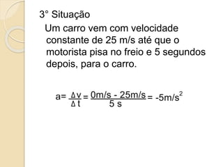 3° Situação
Um carro vem com velocidade
constante de 25 m/s até que o
motorista pisa no freio e 5 segundos
depois, para o carro.
 