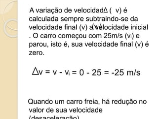 A variação de velocidade ( v) é
calculada sempre subtraindo-se da
velocidade final (v) a velocidade inicial
. O carro começou com 25m/s (vi) e
parou, isto é, sua velocidade final (v) é
zero.
Quando um carro freia, há redução no
valor de sua velocidade
 