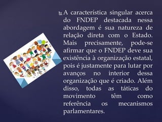  A característica singular acerca
do FNDEP destacada nessa
abordagem é sua natureza de
relação direta com o Estado.
Mais precisamente, pode-se
afirmar que o FNDEP deve sua
existência à organização estatal,
pois é justamente para lutar por
avanços no interior dessa
organização que é criado. Além
disso, todas as táticas do
movimento têm como
referência os mecanismos
parlamentares.
 