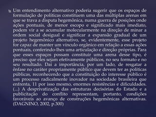  Um entendimento alternativo poderia sugerir que os espaços de
formulação de políticas constituem uma das múltiplas arenas em
que se trava a disputa hegemônica, numa guerra de posições onde
ações pontuais, de menor escopo e significado mais imediato,
podem vir a se acumular molecularmente na direção de minar a
ordem social desigual e significar a expansão gradual de um
projeto hegemônico alternativo, se, evidentemente, esse projeto
for capaz de manter um vínculo orgânico em relação a essas ações
pontuais, conferindo-lhes uma articulação e direção próprias. Para
que esses espaços possam constituir uma arena desse tipo, é
preciso que eles sejam efetivamente públicos, no seu formato e no
seu resultado. Daí a importância, por um lado, de resgatar a
ênfase no caráter propriamente público que devem ter as políticas
públicas, reconhecendo que a constituição do interesse público é
um processo radicalmente inovador na sociedade brasileira que
enfrenta, 11 por isso mesmo, enormes resistências e dificuldades.
(...) A desprivatização das estruturas decisórias do Estado e a
publicitação do conflito representam, portanto, condições
favoráveis ao avanço de construções hegemônicas alternativas.
(DAGNINO, 2002, p.300)
 