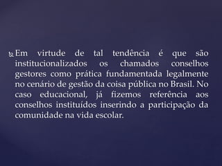  Em virtude de tal tendência é que são
institucionalizados os chamados conselhos
gestores como prática fundamentada legalmente
no cenário de gestão da coisa pública no Brasil. No
caso educacional, já fizemos referência aos
conselhos instituídos inserindo a participação da
comunidade na vida escolar.
 