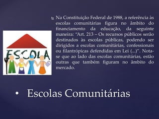  Na Constituição Federal de 1988, a referência às
escolas comunitárias figura no âmbito do
financiamento da educação, da seguinte
maneira: “Art. 213 – Os recursos públicos serão
destinados às escolas públicas, podendo ser
dirigidos a escolas comunitárias, confessionais
ou filantrópicas defendidas em Lei (...)”. Nota-
se que ao lado das escolas comunitárias, estão
outras que também figuram no âmbito do
mercado.
• Escolas Comunitárias
 