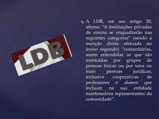  A LDB, em seu artigo 20,
afirma: “A instituições privadas
de ensino se enquadrarão nas
seguintes categorias” (sendo a
menção direta efetuada no
inciso segundo) “comunitárias,
assim entendidas as que são
instituídas por grupos de
pessoas físicas ou por uma ou
mais pessoas jurídicas,
inclusive cooperativas de
professores e alunos que
incluam na sua entidade
mantenedora representantes da
comunidade”.
 