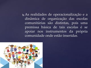  As realidades de operacionalização e a
dinâmica de organização das escolas
comunitárias são distintas, pois uma
premissa básica de tais escolas é se
apoiar nos instrumentos da própria
comunidade onde estão inseridas.
 