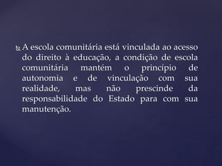  A escola comunitária está vinculada ao acesso
do direito à educação, a condição de escola
comunitária mantém o princípio de
autonomia e de vinculação com sua
realidade, mas não prescinde da
responsabilidade do Estado para com sua
manutenção.
 