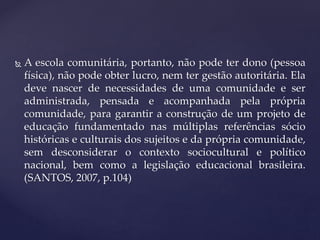  A escola comunitária, portanto, não pode ter dono (pessoa
física), não pode obter lucro, nem ter gestão autoritária. Ela
deve nascer de necessidades de uma comunidade e ser
administrada, pensada e acompanhada pela própria
comunidade, para garantir a construção de um projeto de
educação fundamentado nas múltiplas referências sócio
históricas e culturais dos sujeitos e da própria comunidade,
sem desconsiderar o contexto sociocultural e político
nacional, bem como a legislação educacional brasileira.
(SANTOS, 2007, p.104)
 