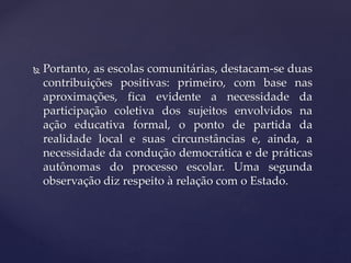  Portanto, as escolas comunitárias, destacam-se duas
contribuições positivas: primeiro, com base nas
aproximações, fica evidente a necessidade da
participação coletiva dos sujeitos envolvidos na
ação educativa formal, o ponto de partida da
realidade local e suas circunstâncias e, ainda, a
necessidade da condução democrática e de práticas
autônomas do processo escolar. Uma segunda
observação diz respeito à relação com o Estado.
 