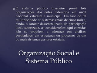  O sistema público brasileiro prevê três
organizações dos entes federados, em nível
nacional, estadual e municipal. Em face de tal
multiplicidade de sistemas (mais de cinco mil) e,
ainda, o caráter descentralizado da participação
local, setorizada, as considerações aqui contidas
não se propõem a adentrar em análises
particulares, em estruturas ou processos de um
ou mais sistemas gestores estatais.
Organização Social e
Sistema Público
 