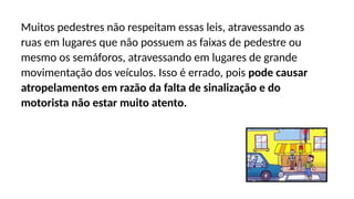 Muitos pedestres não respeitam essas leis, atravessando as
ruas em lugares que não possuem as faixas de pedestre ou
mesmo os semáforos, atravessando em lugares de grande
movimentação dos veículos. Isso é errado, pois pode causar
atropelamentos em razão da falta de sinalização e do
motorista não estar muito atento.
 