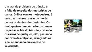 Um grande problema do trânsito é
a falta de respeito dos motoristas de
carros, ônibus com os motoqueiros. É
uma das maiores causas de morte,
pois os acidentes são constantes. Os
motoqueiros também não costumam
respeitar as leis do trânsito, cortando
os carros de qualquer jeito, passando
por cima das calçadas, avançando os
sinais e andando em excesso de
velocidade.
 