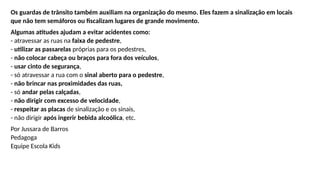 Os guardas de trânsito também auxiliam na organização do mesmo. Eles fazem a sinalização em locais
que não tem semáforos ou fiscalizam lugares de grande movimento.
Algumas atitudes ajudam a evitar acidentes como:
- atravessar as ruas na faixa de pedestre,
- utilizar as passarelas próprias para os pedestres,
- não colocar cabeça ou braços para fora dos veículos,
- usar cinto de segurança,
- só atravessar a rua com o sinal aberto para o pedestre,
- não brincar nas proximidades das ruas,
- só andar pelas calçadas,
- não dirigir com excesso de velocidade,
- respeitar as placas de sinalização e os sinais,
- não dirigir após ingerir bebida alcoólica, etc.
Por Jussara de Barros
Pedagoga
Equipe Escola Kids
 