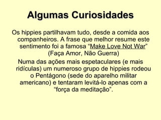 Algumas Curiosidades Os hippies partilhavam tudo, desde a comida aos companheiros. A frase que melhor resume este sentimento foi a famosa “ Make Love Not War ” (Faça Amor, Não Guerra) Numa das ações mais espetaculares (e mais ridículas) um numeroso grupo de hippies rodeou o Pentágono (sede do aparelho militar americano) e tentaram levitá-lo apenas com a “força da meditação”. 