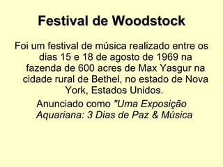 Festival de Woodstock Foi um festival de música realizado entre os dias 15 e 18 de agosto de 1969 na fazenda de 600 acres de Max Yasgur na cidade rural de Bethel, no estado de Nova York, Estados Unidos.  Anunciado como  "Uma Exposição Aquariana: 3 Dias de Paz & Música   