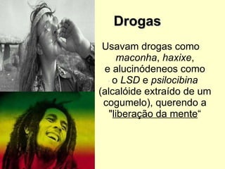 Drogas  Usavam drogas como  maconha ,  haxixe , e alucinódeneos como o  LSD  e  psilocibina  (alcalóide extraído de um cogumelo), querendo a " liberação da mente “ 
