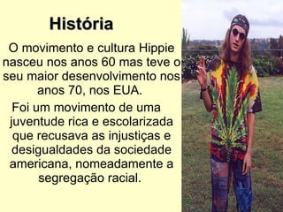 História O movimento e cultura Hippie nasceu nos anos 60 mas teve o seu maior desenvolvimento nos anos 70, nos EUA.  Foi um movimento de uma juventude rica e escolarizada que recusava as injustiças e desigualdades da sociedade americana, nomeadamente a segregação racial.  